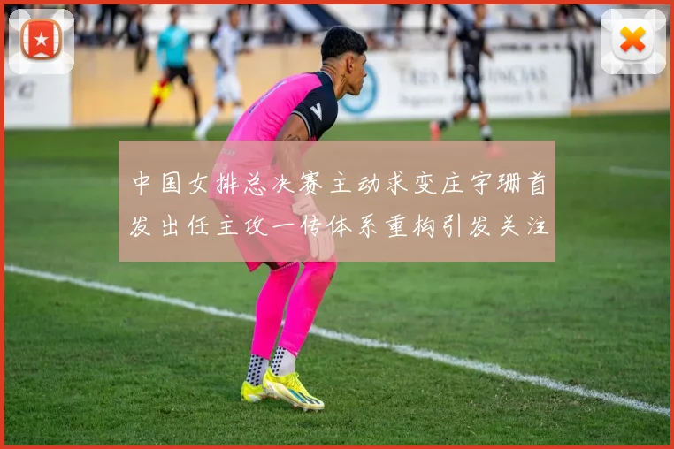 中国女排总决赛主动求变庄宇珊首发出任主攻一传体系重构引发关注