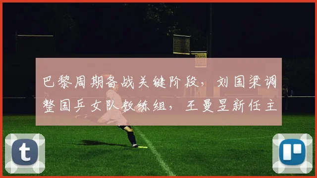 巴黎周期备战关键阶段，刘国梁调整国乒女队教练组，王曼昱新任主管教练浮出水面等待官宣