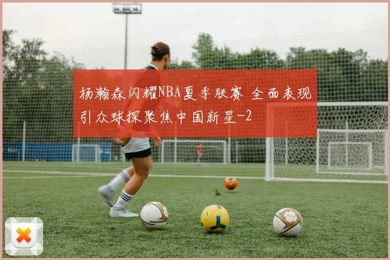 杨瀚森闪耀NBA夏季联赛 全面表现引众球探聚焦中国新星