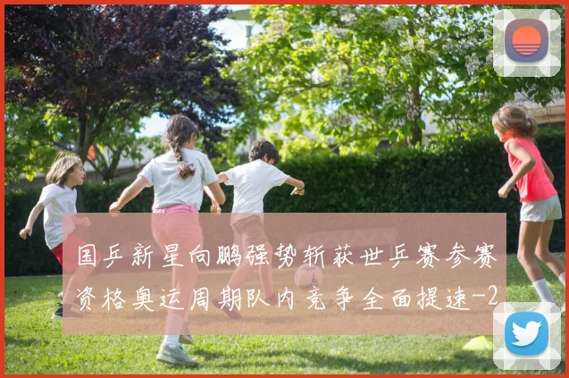 国乒新星向鹏强势斩获世乒赛参赛资格奥运周期队内竞争全面提速