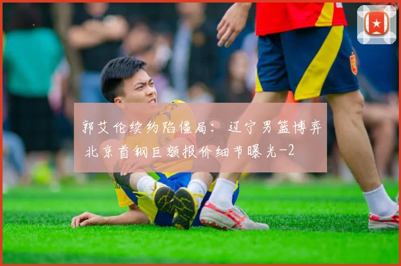 郭艾伦续约陷僵局：辽宁男篮博弈 北京首钢巨额报价细节曝光