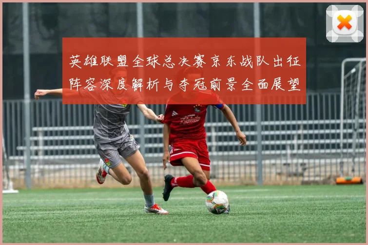 英雄联盟全球总决赛京东战队出征阵容深度解析与夺冠前景全面展望
