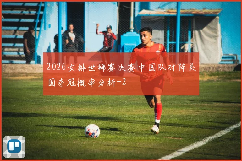2026女排世锦赛决赛中国队对阵美国夺冠概率分析
