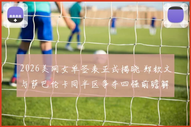 2026美网女单签表正式揭晓 郑钦文与萨巴伦卡同半区争夺四强前瞻解析
