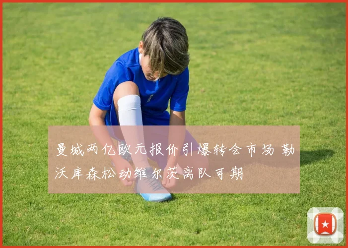 曼城两亿欧元报价引爆转会市场 勒沃库森松动维尔茨离队可期