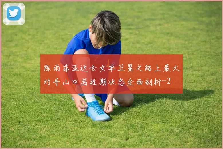 陈雨菲亚运会女单卫冕之路上最大对手山口茜近期状态全面剖析