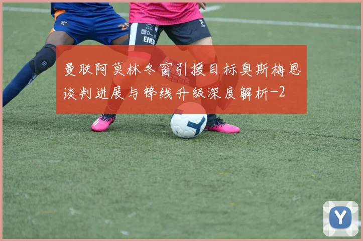 曼联阿莫林冬窗引援目标奥斯梅恩谈判进展与锋线升级深度解析