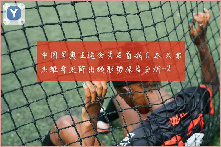 中国国奥亚运会男足首战日本 久尔杰维奇变阵出线形势深度分析