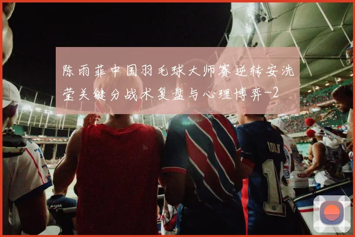 陈雨菲中国羽毛球大师赛逆转安洗莹关键分战术复盘与心理博弈
