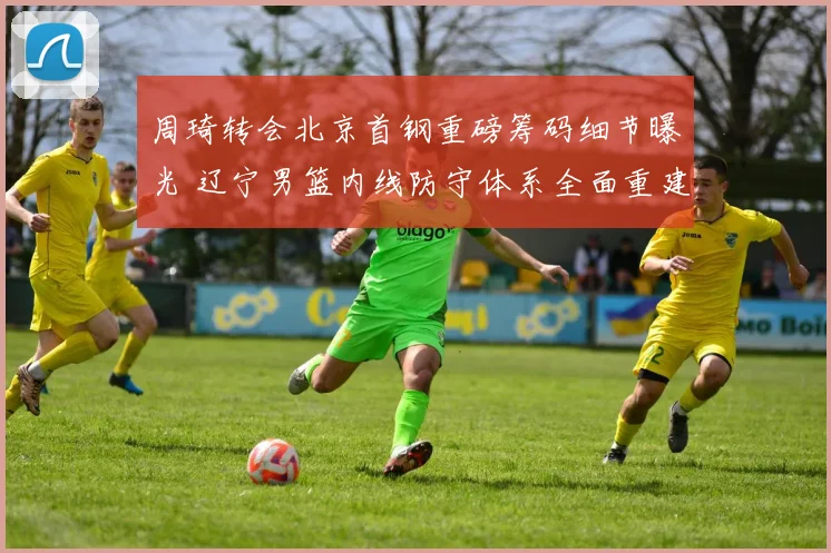 周琦转会北京首钢重磅筹码细节曝光 辽宁男篮内线防守体系全面重建势在必行