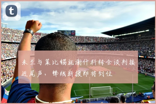 米兰与莱比锡就谢什科转会谈判接近尾声，锋线新援即将到位