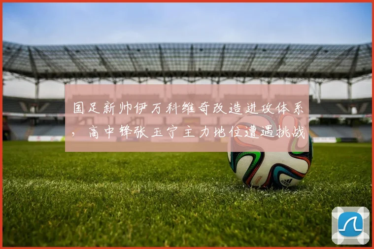 国足新帅伊万科维奇改造进攻体系，高中锋张玉宁主力地位遭遇挑战