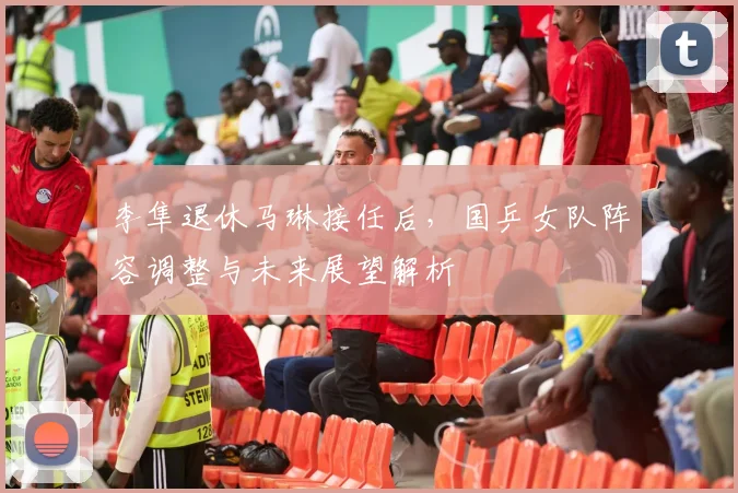李隼退休马琳接任后，国乒女队阵容调整与未来展望解析