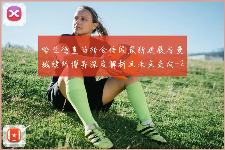 哈兰德皇马转会传闻最新进展与曼城续约博弈深度解析及未来走向