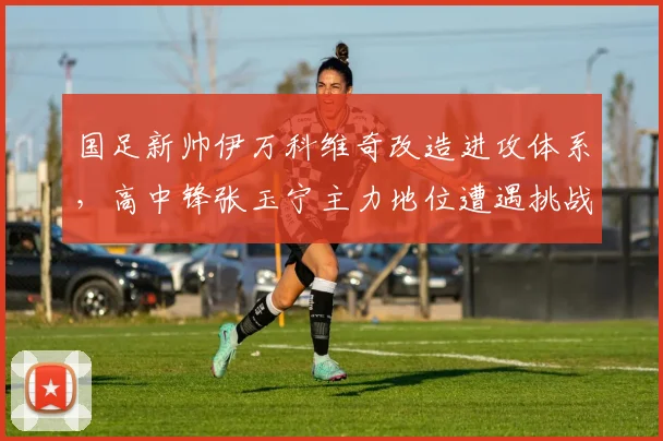 国足新帅伊万科维奇改造进攻体系，高中锋张玉宁主力地位遭遇挑战