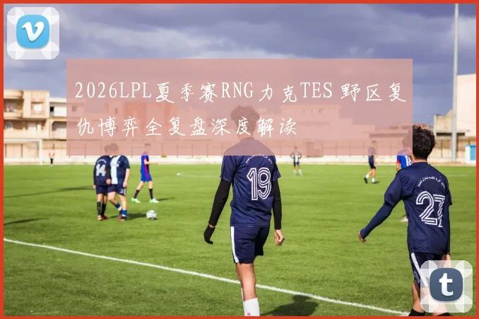 2026LPL夏季赛RNG力克TES 野区复仇博弈全复盘深度解读