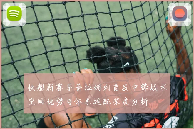 快船新赛季普拉姆利首发中锋战术空间优势与体系适配深度分析