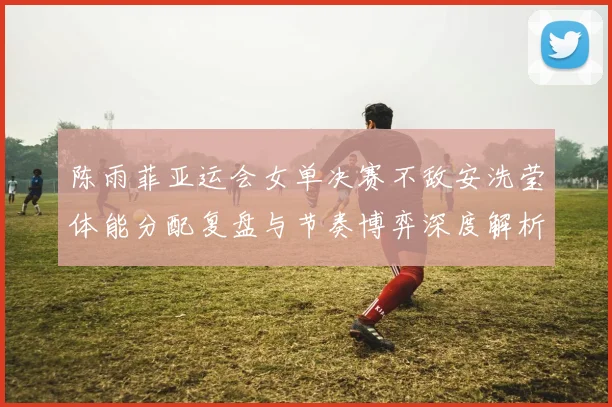 陈雨菲亚运会女单决赛不敌安洗莹体能分配复盘与节奏博弈深度解析