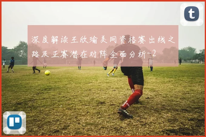 深度解读王欣瑜美网资格赛出线之路及正赛潜在对阵全面分析