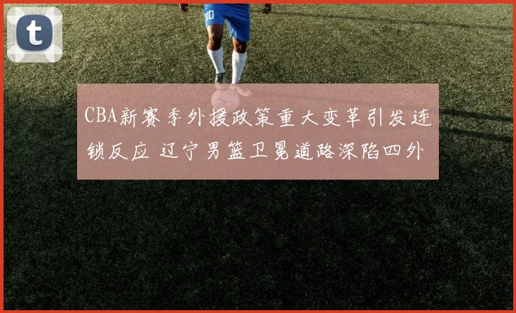 CBA新赛季外援政策重大变革引发连锁反应 辽宁男篮卫冕道路深陷四外援围剿危机