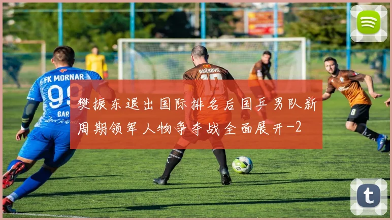 樊振东退出国际排名后国乒男队新周期领军人物争夺战全面展开