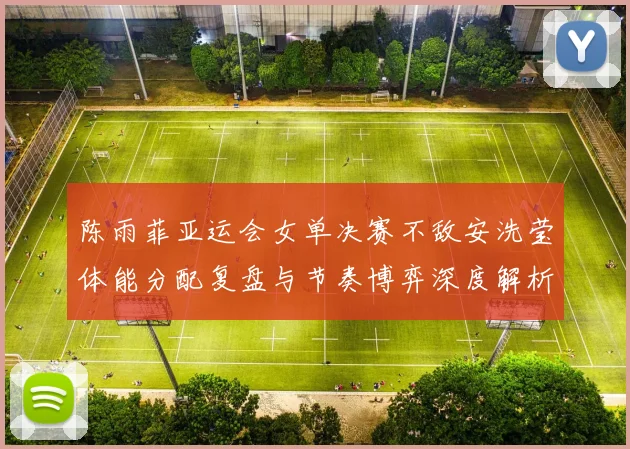 陈雨菲亚运会女单决赛不敌安洗莹体能分配复盘与节奏博弈深度解析