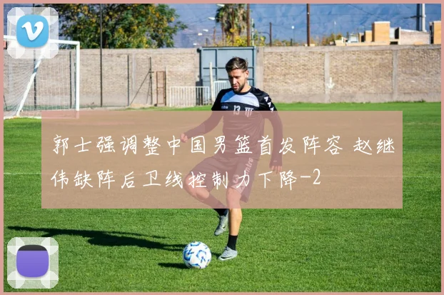 郭士强调整中国男篮首发阵容 赵继伟缺阵后卫线控制力下降