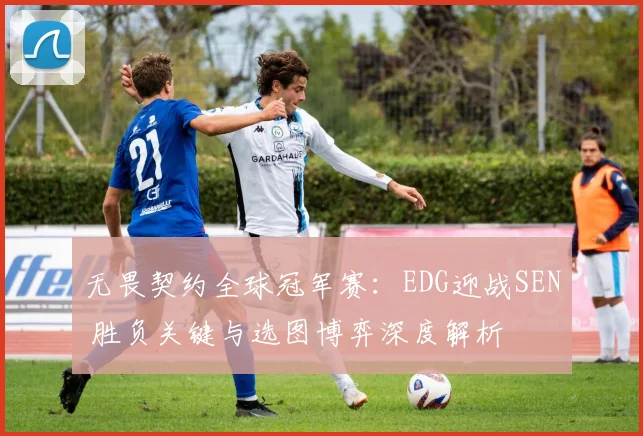 无畏契约全球冠军赛：EDG迎战SEN 胜负关键与选图博弈深度解析