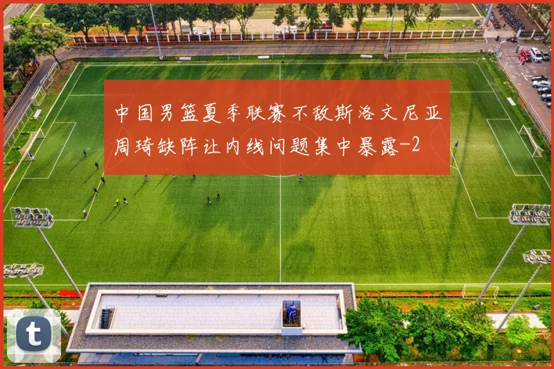 中国男篮夏季联赛不敌斯洛文尼亚周琦缺阵让内线问题集中暴露