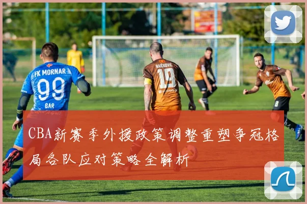 CBA新赛季外援政策调整重塑争冠格局各队应对策略全解析
