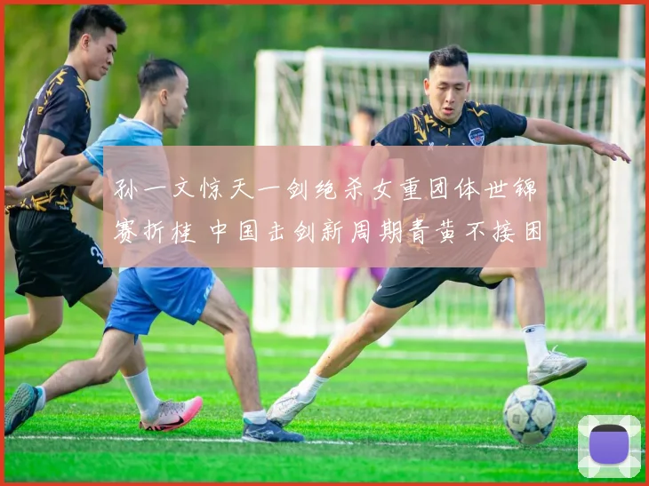 孙一文惊天一剑绝杀女重团体世锦赛折桂 中国击剑新周期青黄不接困境触发深层反思