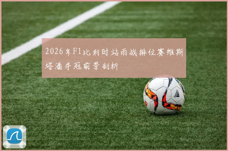 2026年F1比利时站雨战排位赛维斯塔潘夺冠前景剖析