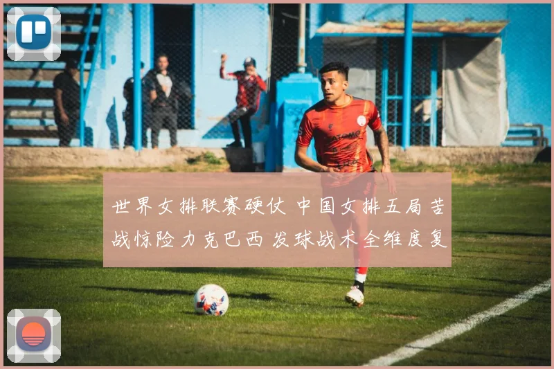 世界女排联赛硬仗 中国女排五局苦战惊险力克巴西 发球战术全维度复盘与制胜点深度解析