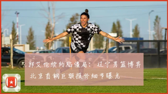 郭艾伦续约陷僵局：辽宁男篮博弈 北京首钢巨额报价细节曝光