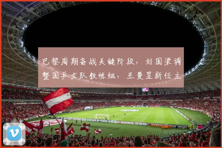 巴黎周期备战关键阶段，刘国梁调整国乒女队教练组，王曼昱新任主管教练浮出水面等待官宣