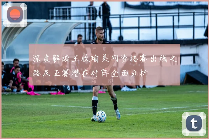深度解读王欣瑜美网资格赛出线之路及正赛潜在对阵全面分析