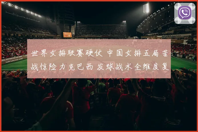 世界女排联赛硬仗 中国女排五局苦战惊险力克巴西 发球战术全维度复盘与制胜点深度解析