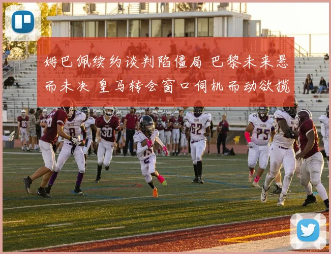 姆巴佩续约谈判陷僵局 巴黎未来悬而未决 皇马转会窗口伺机而动欲揽法国巨星
