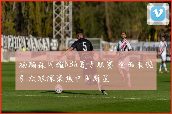 杨瀚森闪耀NBA夏季联赛 全面表现引众球探聚焦中国新星