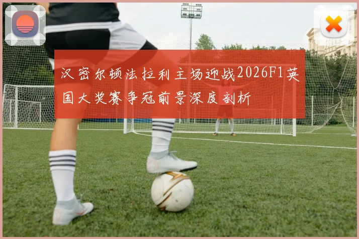 汉密尔顿法拉利主场迎战2026F1英国大奖赛争冠前景深度剖析