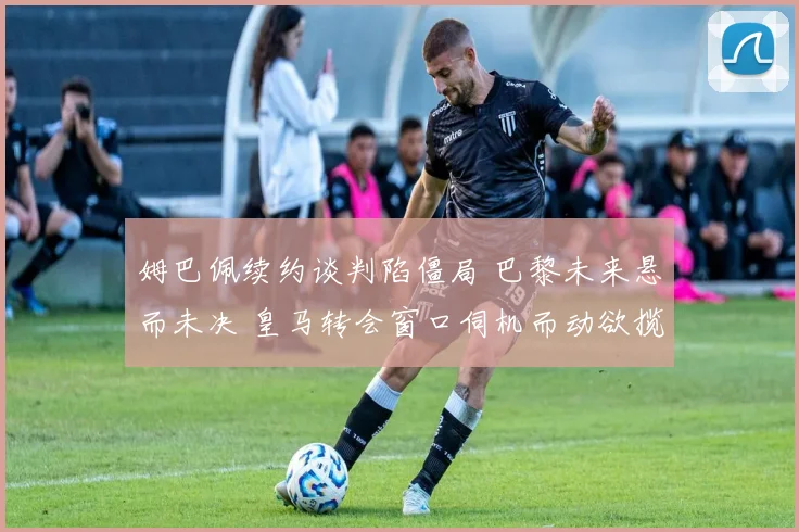 姆巴佩续约谈判陷僵局 巴黎未来悬而未决 皇马转会窗口伺机而动欲揽法国巨星