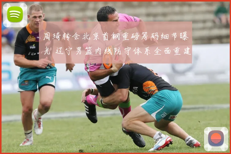 周琦转会北京首钢重磅筹码细节曝光 辽宁男篮内线防守体系全面重建势在必行