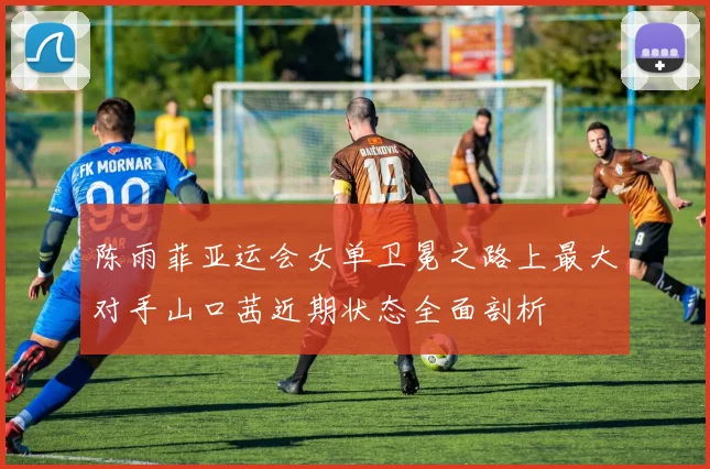 陈雨菲亚运会女单卫冕之路上最大对手山口茜近期状态全面剖析